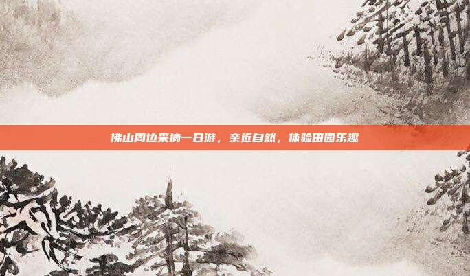 佛山周边采摘一日游，亲近自然，体验田园乐趣