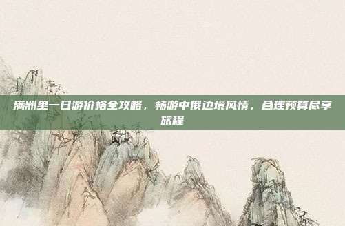 满洲里一日游价格全攻略，畅游中俄边境风情，合理预算尽享旅程