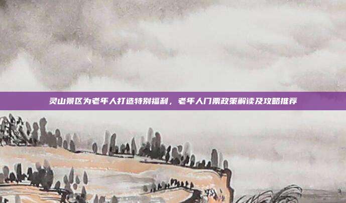 灵山景区为老年人打造特别福利，老年人门票政策解读及攻略推荐