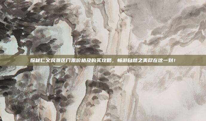 探秘仁义风景区门票价格及购买攻略，畅游自然之美尽在这一刻！