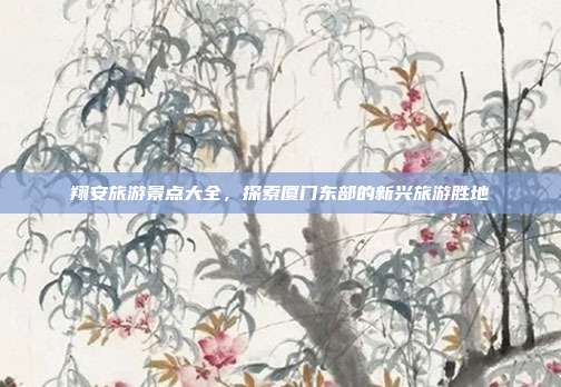 翔安旅游景点大全，探索厦门东部的新兴旅游胜地