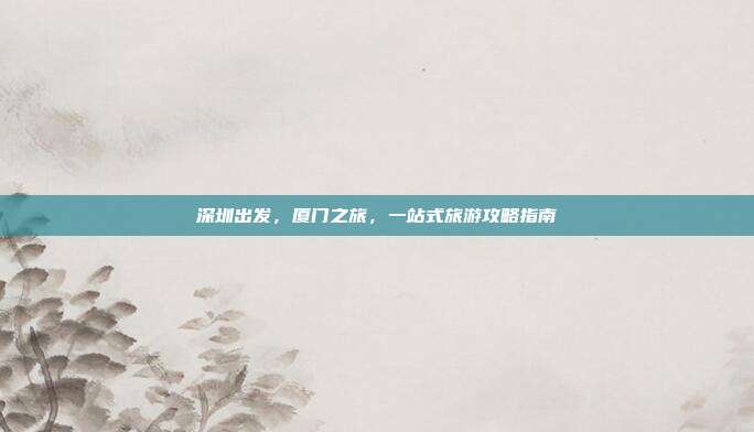 深圳出发，厦门之旅，一站式旅游攻略指南