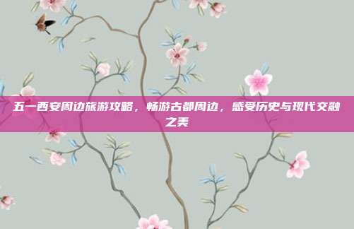 五一西安周边旅游攻略，畅游古都周边，感受历史与现代交融之美