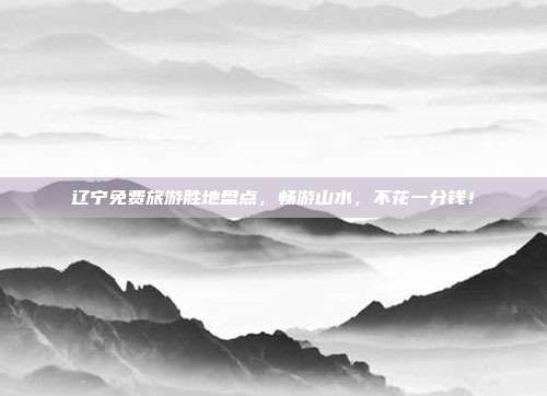 辽宁免费旅游胜地盘点，畅游山水，不花一分钱！