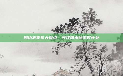 周边农家乐大盘点，寻找周末休闲好去处