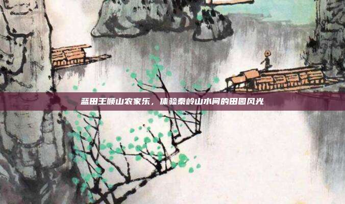 蓝田王顺山农家乐，体验秦岭山水间的田园风光