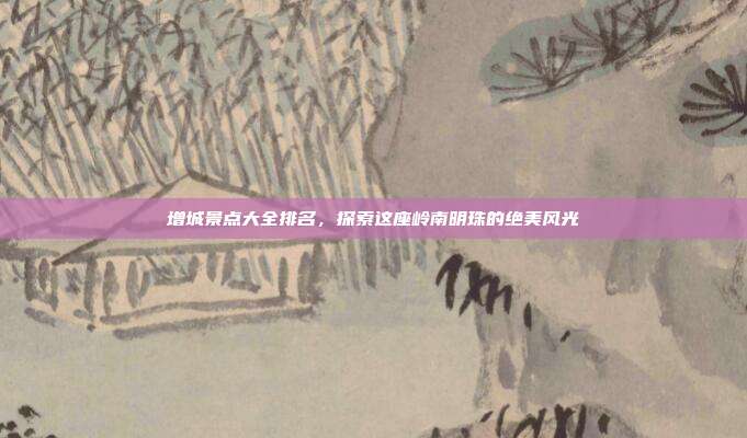 增城景点大全排名，探索这座岭南明珠的绝美风光