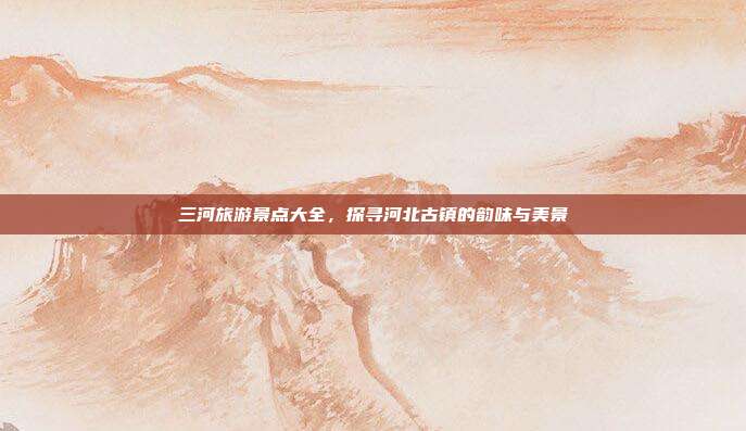 三河旅游景点大全，探寻河北古镇的韵味与美景