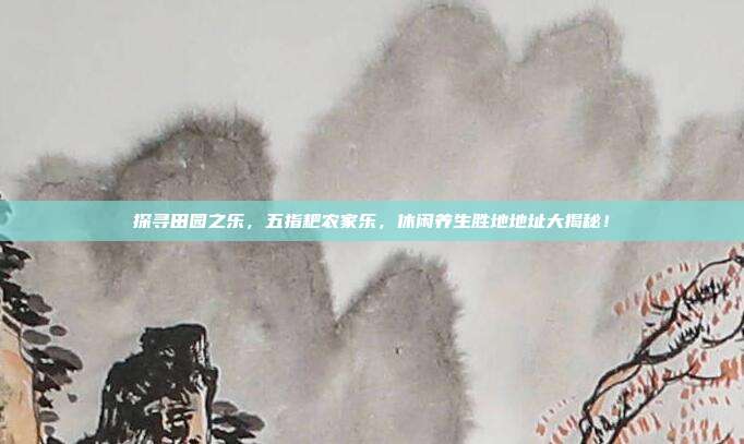 探寻田园之乐，五指耙农家乐，休闲养生胜地地址大揭秘！