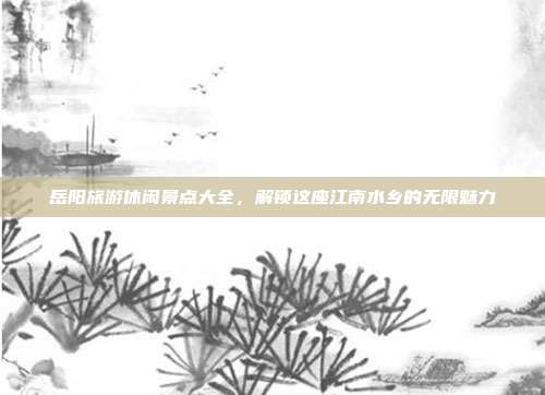 岳阳旅游休闲景点大全，解锁这座江南水乡的无限魅力
