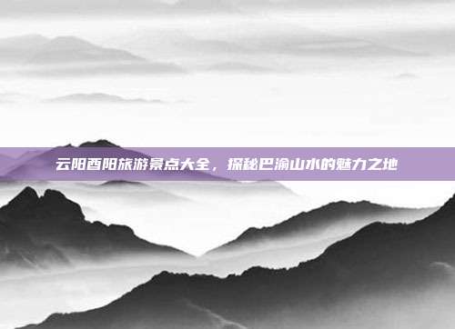 云阳酉阳旅游景点大全，探秘巴渝山水的魅力之地