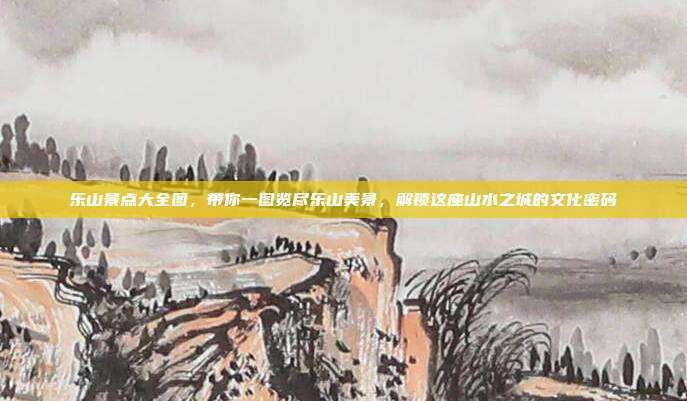 乐山景点大全图，带你一图览尽乐山美景，解锁这座山水之城的文化密码