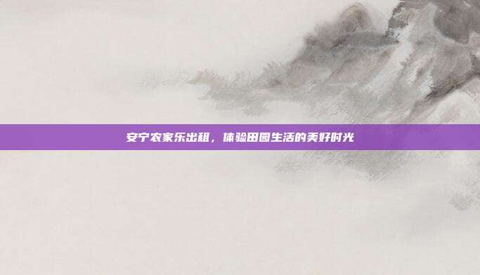 安宁农家乐出租，体验田园生活的美好时光