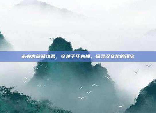 未央宫旅游攻略，穿越千年古都，探寻汉文化的瑰宝