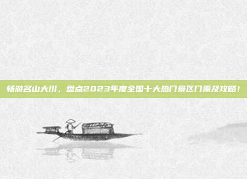 畅游名山大川，盘点2023年度全国十大热门景区门票及攻略！