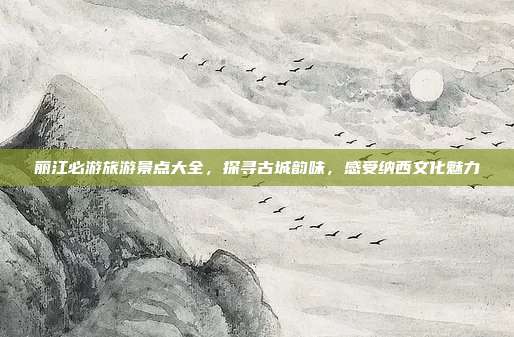 丽江必游旅游景点大全，探寻古城韵味，感受纳西文化魅力