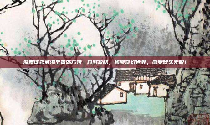 深度体验威海至青岛方特一日游攻略，畅游奇幻世界，感受欢乐无限！