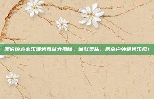 顾伯伯农家乐烧烤食材大揭秘，新鲜美味，尽享户外烧烤乐趣！