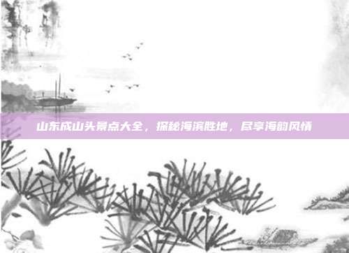 山东成山头景点大全，探秘海滨胜地，尽享海韵风情