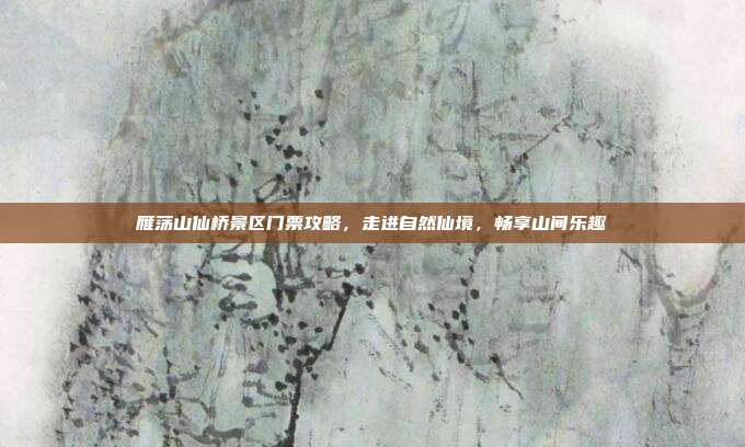 雁荡山仙桥景区门票攻略，走进自然仙境，畅享山间乐趣