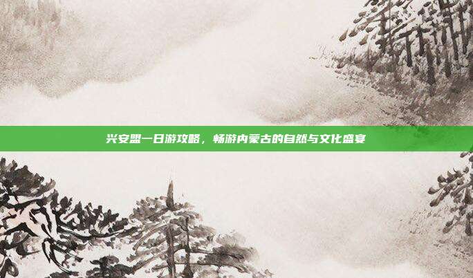 兴安盟一日游攻略，畅游内蒙古的自然与文化盛宴
