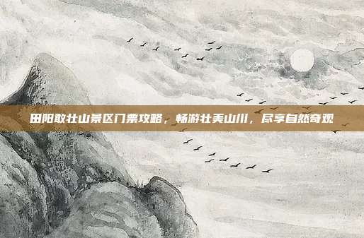 田阳敢壮山景区门票攻略，畅游壮美山川，尽享自然奇观