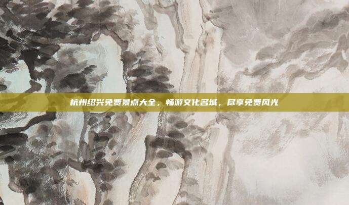 杭州绍兴免费景点大全，畅游文化名城，尽享免费风光