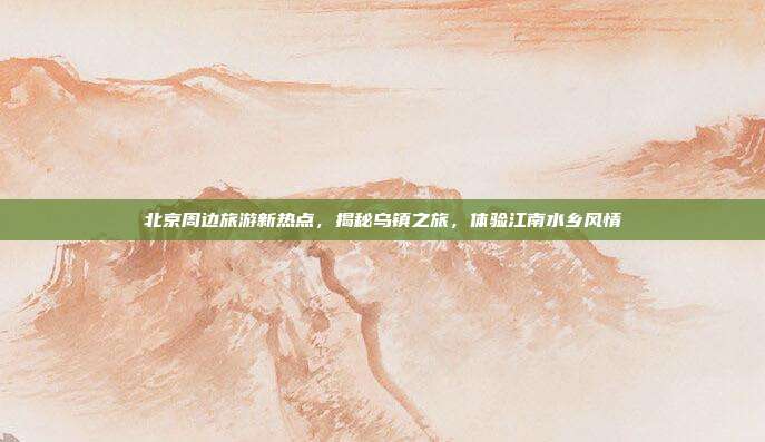 北京周边旅游新热点，揭秘乌镇之旅，体验江南水乡风情