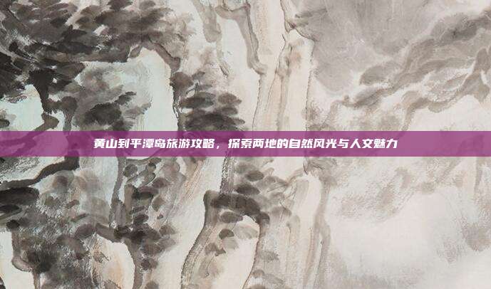 黄山到平潭岛旅游攻略，探索两地的自然风光与人文魅力
