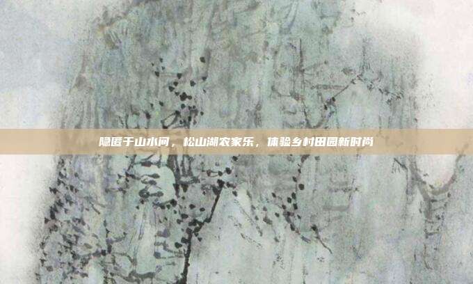 隐匿于山水间，松山湖农家乐，体验乡村田园新时尚