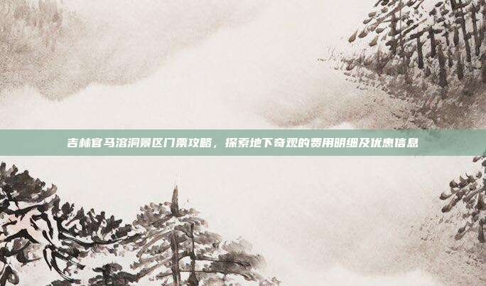 吉林官马溶洞景区门票攻略，探索地下奇观的费用明细及优惠信息