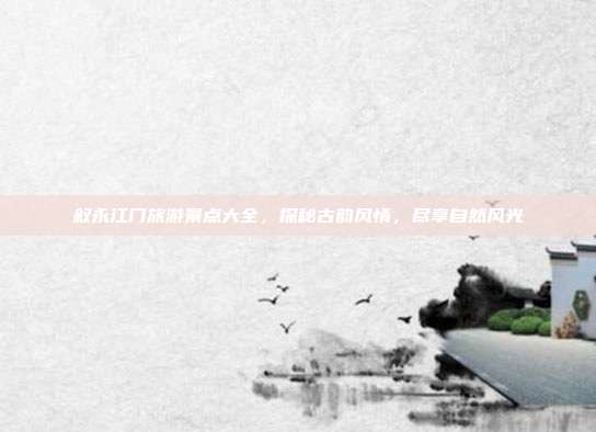 叙永江门旅游景点大全，探秘古韵风情，尽享自然风光