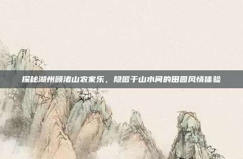 探秘湖州顾渚山农家乐，隐匿于山水间的田园风情体验