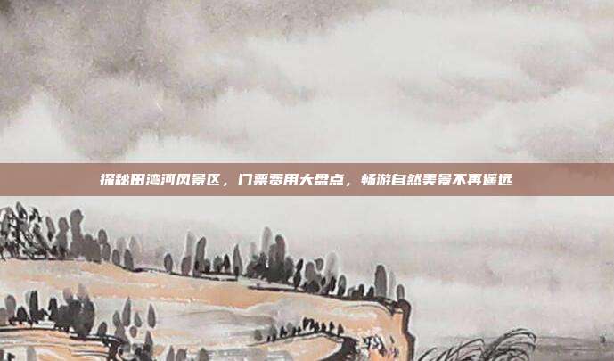 探秘田湾河风景区，门票费用大盘点，畅游自然美景不再遥远