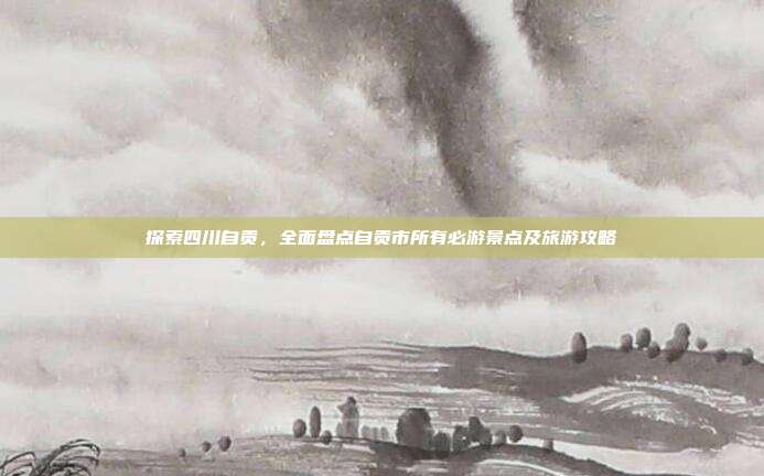 探索四川自贡，全面盘点自贡市所有必游景点及旅游攻略
