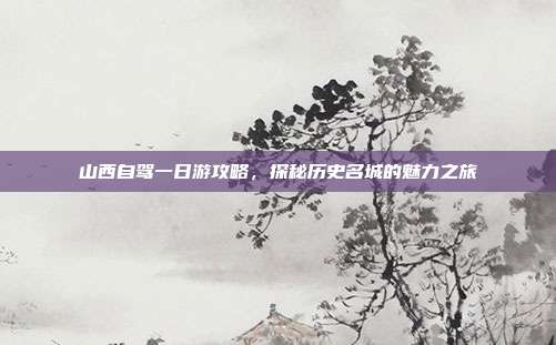 山西自驾一日游攻略，探秘历史名城的魅力之旅