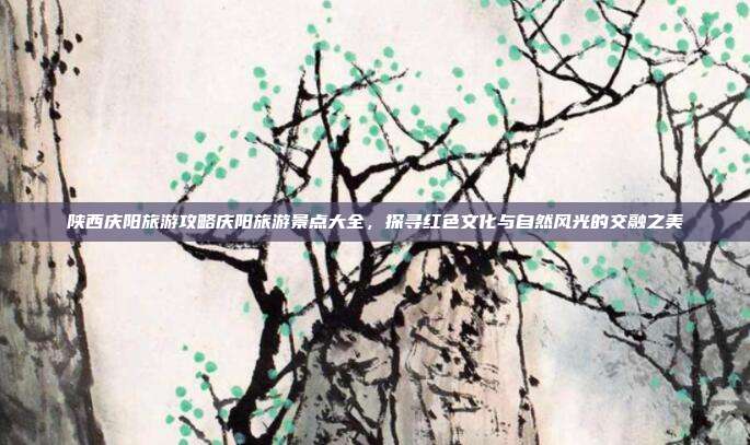 陕西庆阳旅游攻略庆阳旅游景点大全，探寻红色文化与自然风光的交融之美