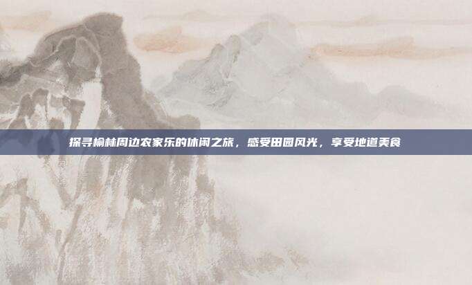 探寻榆林周边农家乐的休闲之旅，感受田园风光，享受地道美食