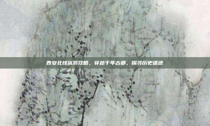 西安北线旅游攻略，穿越千年古都，探寻历史遗迹
