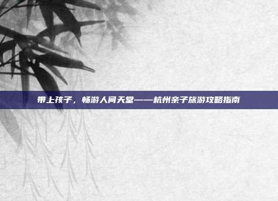 带上孩子，畅游人间天堂——杭州亲子旅游攻略指南