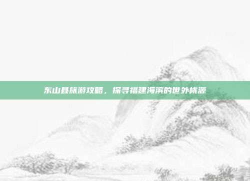 东山县旅游攻略，探寻福建海滨的世外桃源