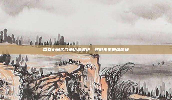 南宫山景区门票价格解析，旅游投资新风向标