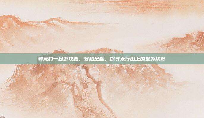郭亮村一日游攻略，穿越绝壁，探寻太行山上的世外桃源