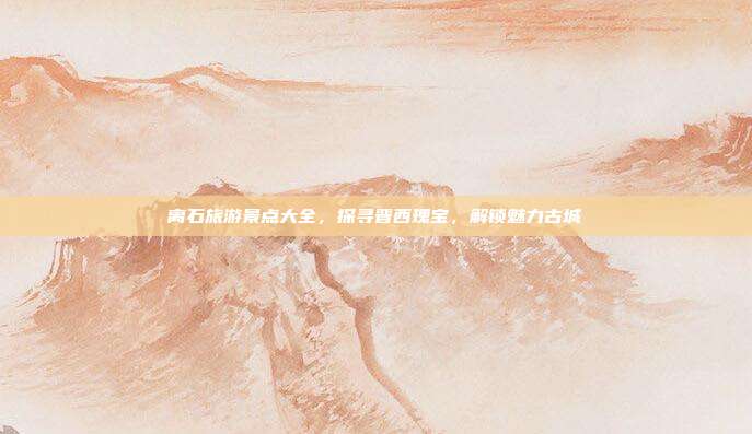 离石旅游景点大全，探寻晋西瑰宝，解锁魅力古城