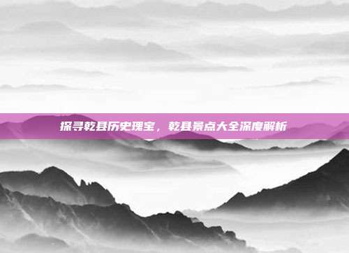 探寻乾县历史瑰宝，乾县景点大全深度解析