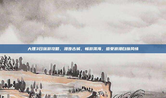 大理3日旅游攻略，漫步古城，畅游洱海，感受浪漫白族风情