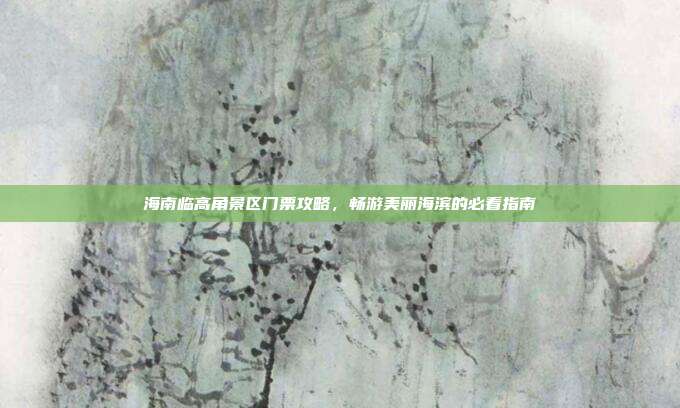 海南临高角景区门票攻略，畅游美丽海滨的必看指南