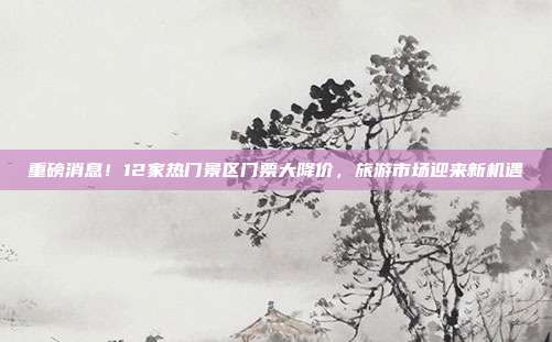 重磅消息！12家热门景区门票大降价，旅游市场迎来新机遇