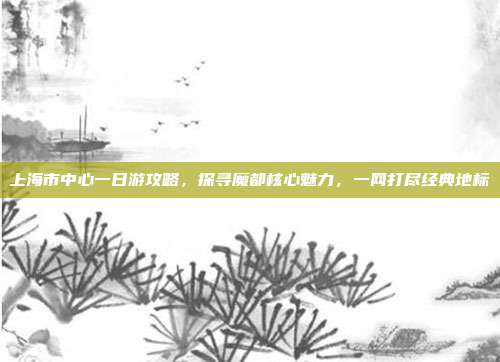 上海市中心一日游攻略，探寻魔都核心魅力，一网打尽经典地标