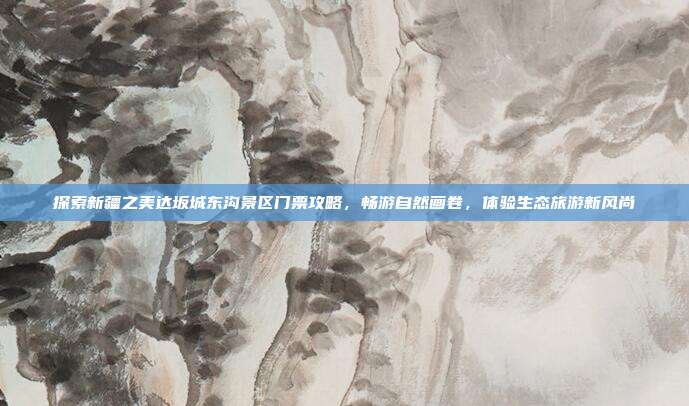 探索新疆之美达坂城东沟景区门票攻略，畅游自然画卷，体验生态旅游新风尚